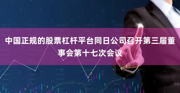 中国正规的股票杠杆平台同日公司召开第三届董事会第十七次会议