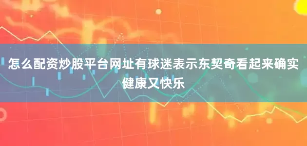怎么配资炒股平台网址有球迷表示东契奇看起来确实健康又快乐