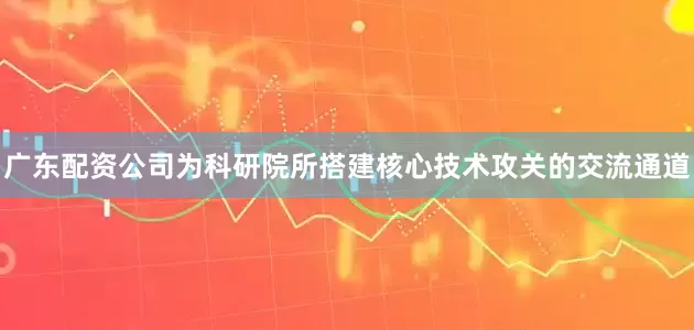 广东配资公司为科研院所搭建核心技术攻关的交流通道