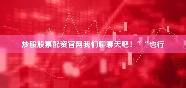 炒股股票配资官网我们聊聊天吧！”“也行
