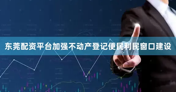 东莞配资平台加强不动产登记便民利民窗口建设