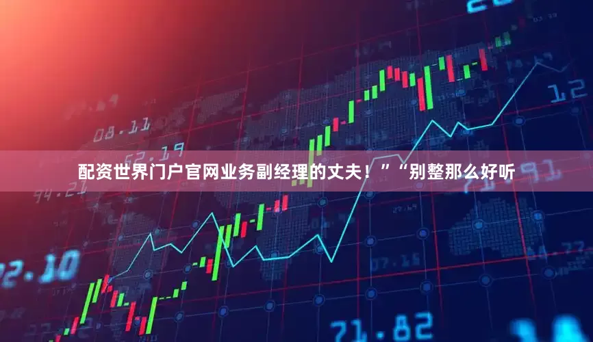配资世界门户官网业务副经理的丈夫！”“别整那么好听