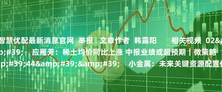 智慧优配最新消息官网  举报   文章作者  韩露阳       相关视频  02&#39;58&#39;&#39;    应雁芳：稀土均价同比上涨 中报业绩或超预期｜微策略    44  07-15 11:28     09&#39;44&#39;&#39;    小金属：未来关键资源配置价值凸显丨微研报    70  05-20 12:29