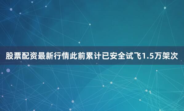 股票配资最新行情此前累计已安全试飞1.5万架次